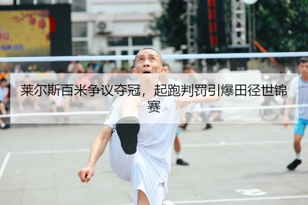 莱尔斯百米争议夺冠，起跑判罚引爆田径世锦赛