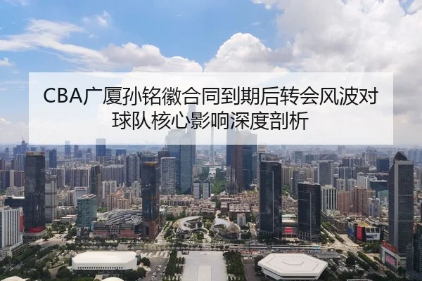 CBA广厦孙铭徽合同到期后转会风波对球队核心影响深度剖析