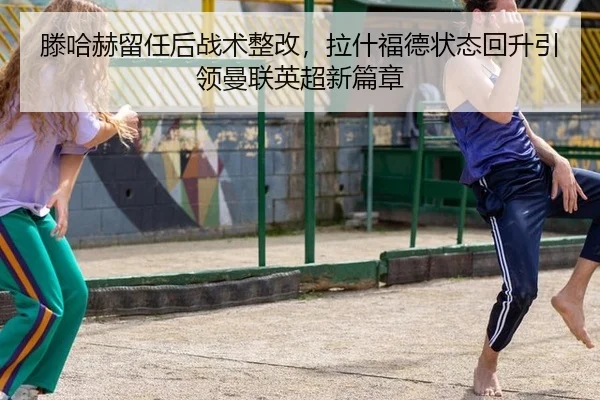 滕哈赫留任后战术整改，拉什福德状态回升引领曼联英超新篇章