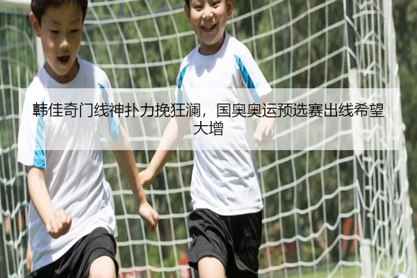 韩佳奇门线神扑力挽狂澜，国奥奥运预选赛出线希望大增