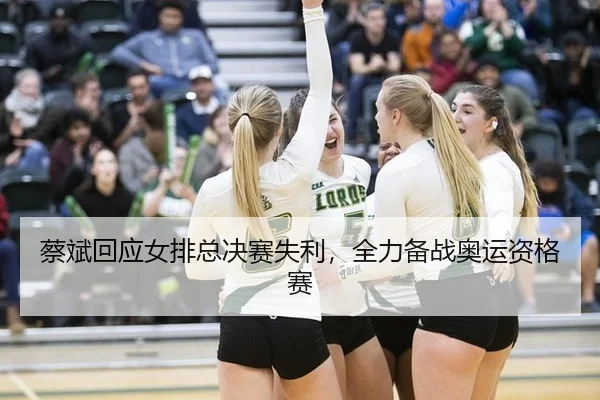 蔡斌回应女排总决赛失利，全力备战奥运资格赛